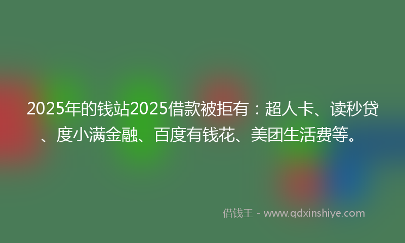 2025年的钱站2025借款被拒有：超人卡、读秒贷、度小满金融、百度有钱花、美团生活费等。