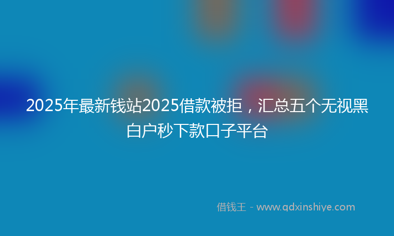 2025年最新钱站2025借款被拒，汇总五个无视黑白户秒下款口子平台