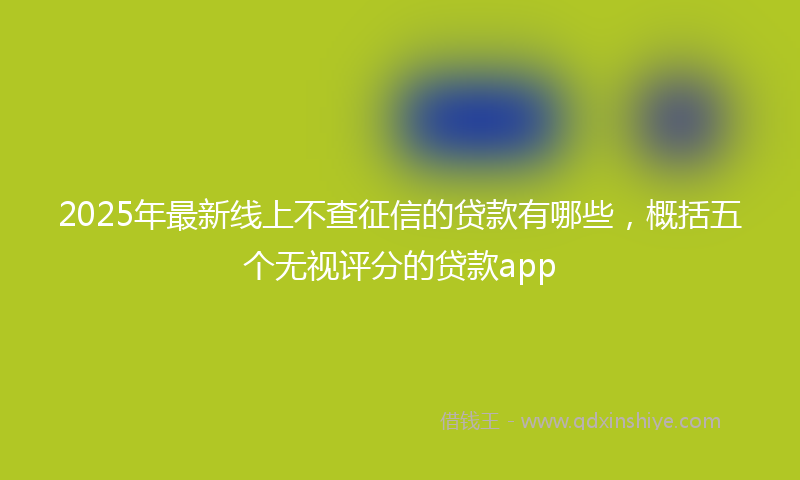 2025年最新线上不查征信的贷款有哪些，概括五个无视评分的贷款app