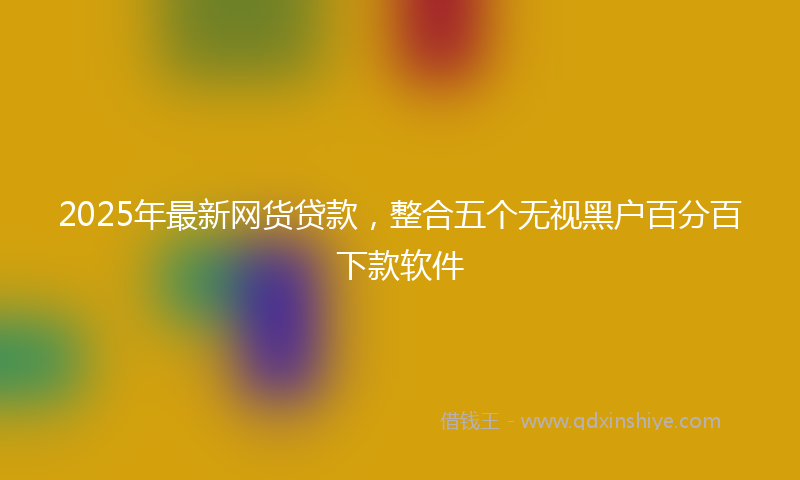 2025年最新网货贷款，整合五个无视黑户百分百下款软件