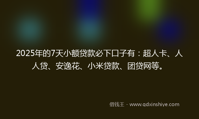 2025年的7天小额贷款必下口子有：超人卡、人人贷、安逸花、小米贷款、团贷网等。