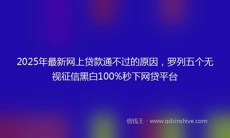 2025年最新网上贷款通不过的原因，罗列五个无视征信黑白100%秒下网贷平台