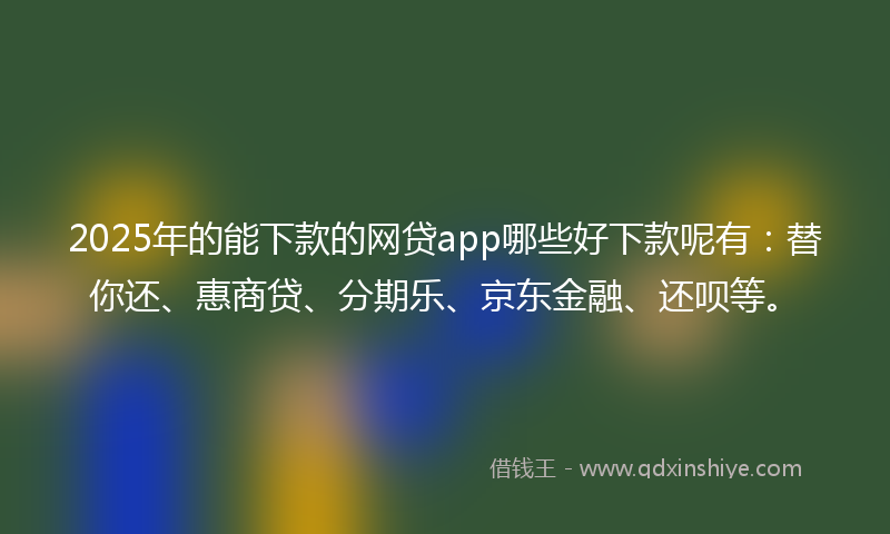 2025年的能下款的网贷app哪些好下款呢有：替你还、惠商贷、分期乐、京东金融、还呗等。