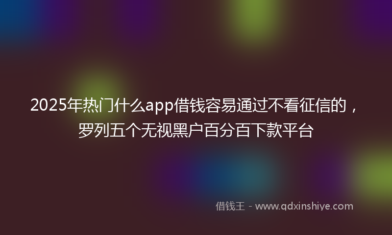 2025年热门什么app借钱容易通过不看征信的，罗列五个无视黑户百分百下款平台