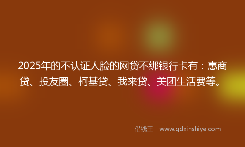 2025年的不认证人脸的网贷不绑银行卡有：惠商贷、投友圈、柯基贷、我来贷、美团生活费等。
