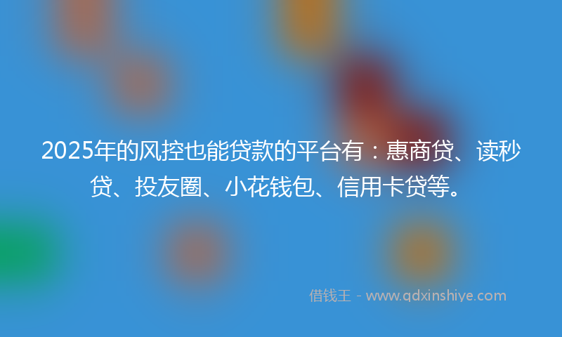 2025年的风控也能贷款的平台有：惠商贷、读秒贷、投友圈、小花钱包、信用卡贷等。