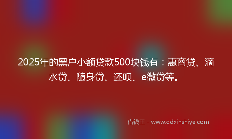 2025年的黑户小额贷款500块钱有：惠商贷、滴水贷、随身贷、还呗、e微贷等。