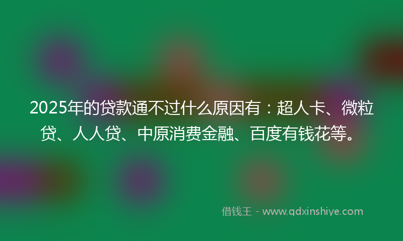 2025年的贷款通不过什么原因有：超人卡、微粒贷、人人贷、中原消费金融、百度有钱花等。