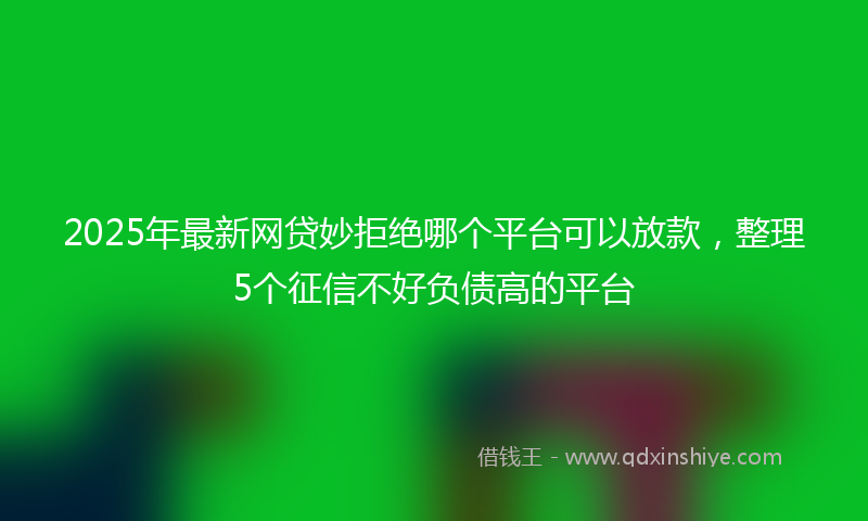 2025年最新网贷妙拒绝哪个平台可以放款，整理5个征信不好负债高的平台