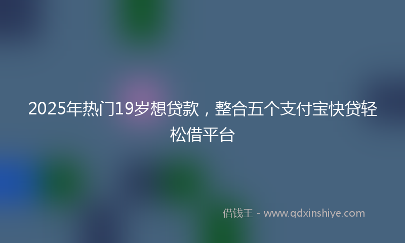 2025年热门19岁想贷款，整合五个支付宝快贷轻松借平台