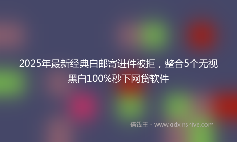 2025年最新经典白邮寄进件被拒，整合5个无视黑白100%秒下网贷软件