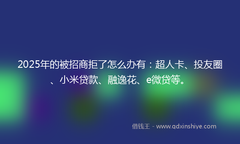2025年的被招商拒了怎么办有：超人卡、投友圈、小米贷款、融逸花、e微贷等。