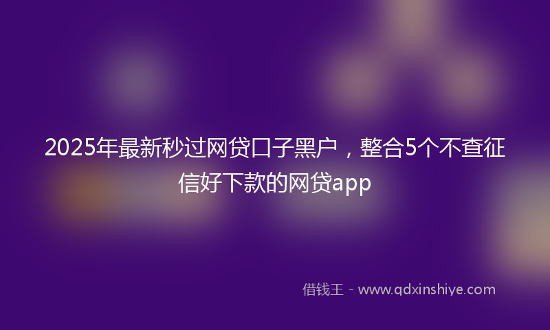 2025年最新秒过网贷口子黑户，整合5个不查征信好下款的网贷app