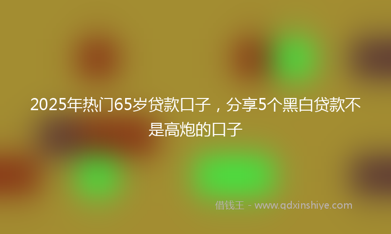 2025年热门65岁贷款口子，分享5个黑白贷款不是高炮的口子