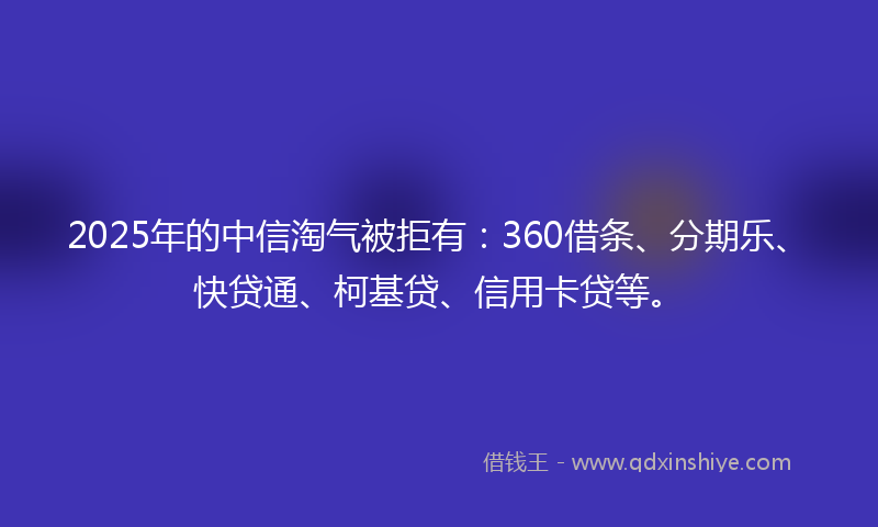 2025年的中信淘气被拒有：360借条、分期乐、快贷通、柯基贷、信用卡贷等。