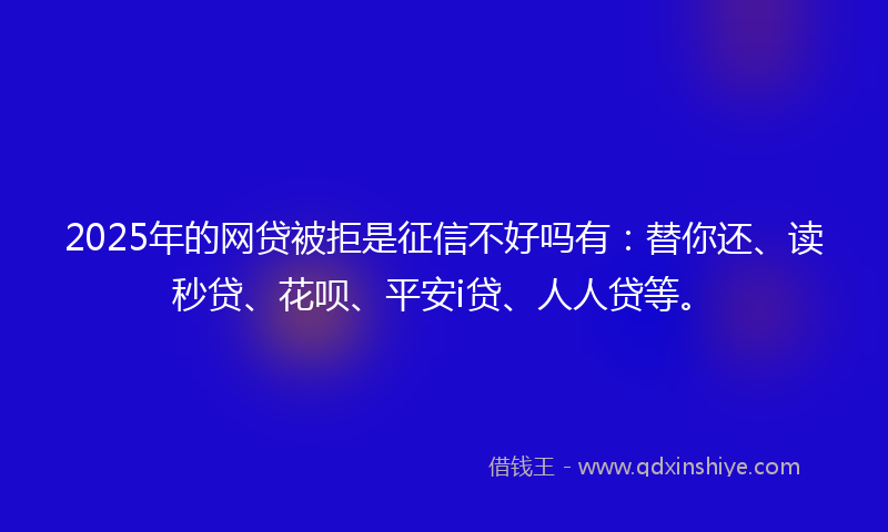 2025年的网贷被拒是征信不好吗有：替你还、读秒贷、花呗、平安i贷、人人贷等。