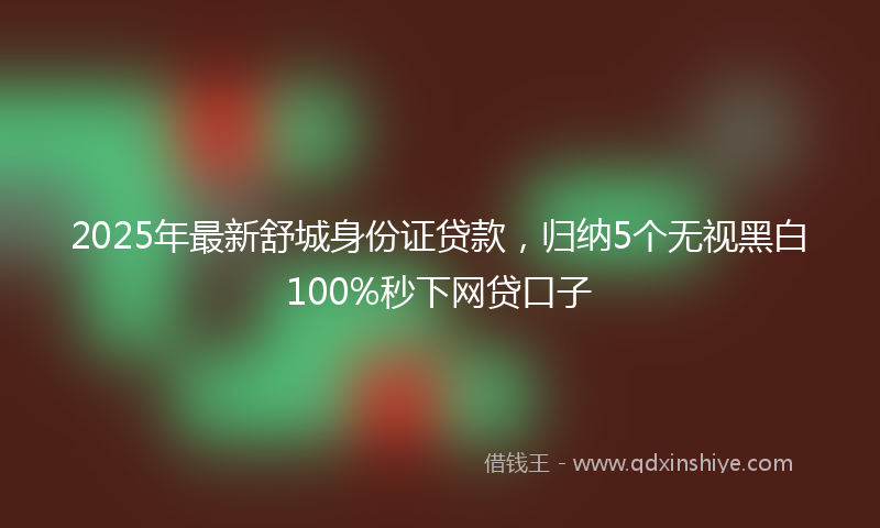 2025年最新舒城身份证贷款，归纳5个无视黑白100%秒下网贷口子