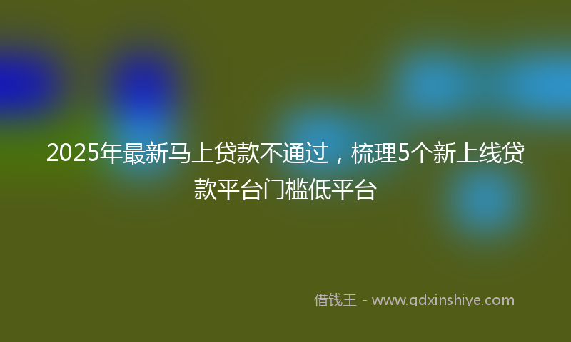 2025年最新马上贷款不通过，梳理5个新上线贷款平台门槛低平台