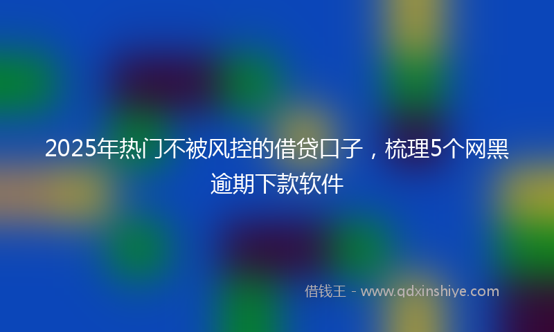 2025年热门不被风控的借贷口子，梳理5个网黑逾期下款软件