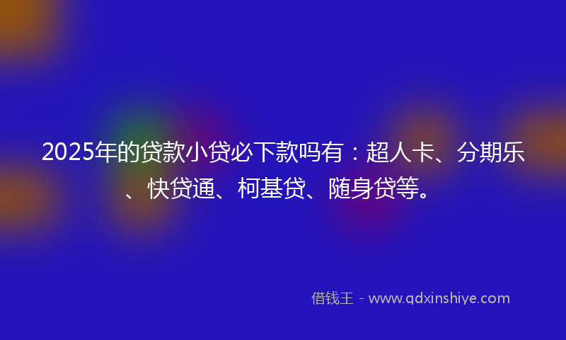 2025年的贷款小贷必下款吗有：超人卡、分期乐、快贷通、柯基贷、随身贷等。
