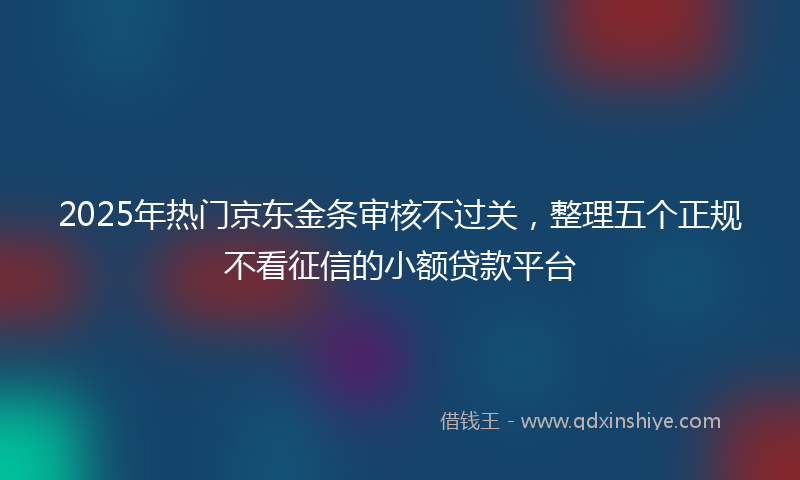 2025年热门京东金条审核不过关，整理五个正规不看征信的小额贷款平台