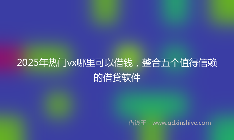 2025年热门vx哪里可以借钱，整合五个值得信赖的借贷软件
