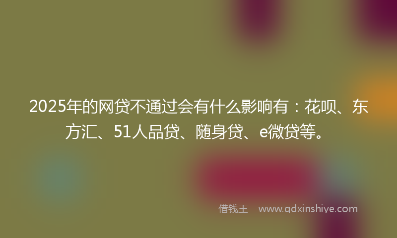 2025年的网贷不通过会有什么影响有：花呗、东方汇、51人品贷、随身贷、e微贷等。