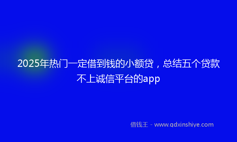 2025年热门一定借到钱的小额贷，总结五个贷款不上诚信平台的app