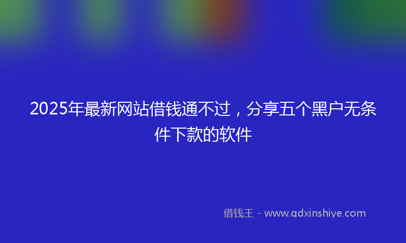 2025年最新网站借钱通不过，分享五个黑户无条件下款的软件
