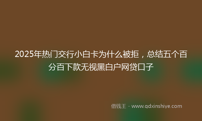 2025年热门交行小白卡为什么被拒，总结五个百分百下款无视黑白户网贷口子