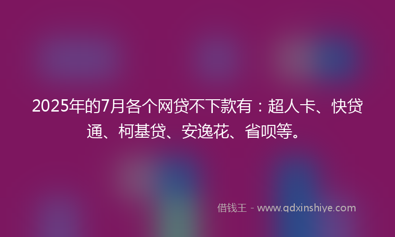 2025年的7月各个网贷不下款有：超人卡、快贷通、柯基贷、安逸花、省呗等。
