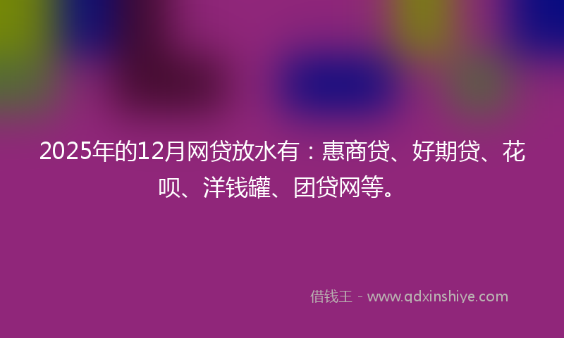 2025年的12月网贷放水有：惠商贷、好期贷、花呗、洋钱罐、团贷网等。
