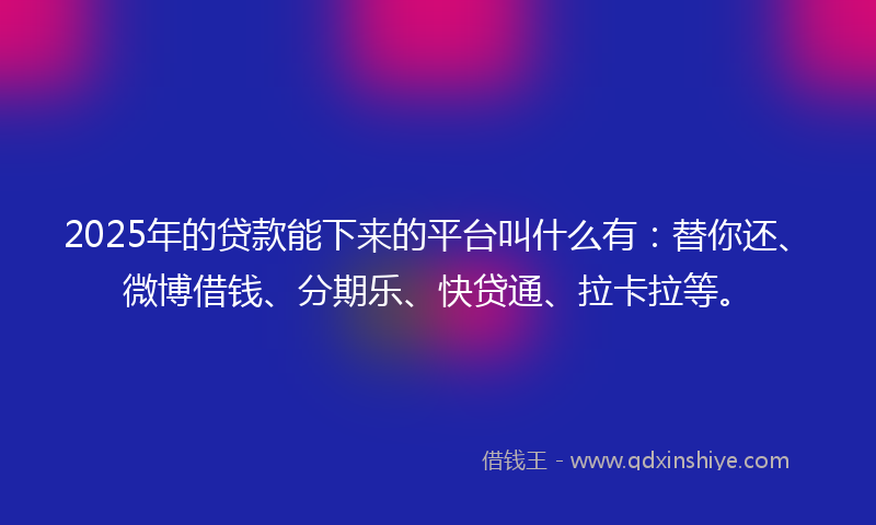 2025年的贷款能下来的平台叫什么有：替你还、微博借钱、分期乐、快贷通、拉卡拉等。