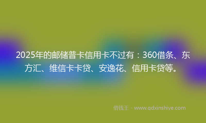 2025年的邮储普卡信用卡不过有：360借条、东方汇、维信卡卡贷、安逸花、信用卡贷等。