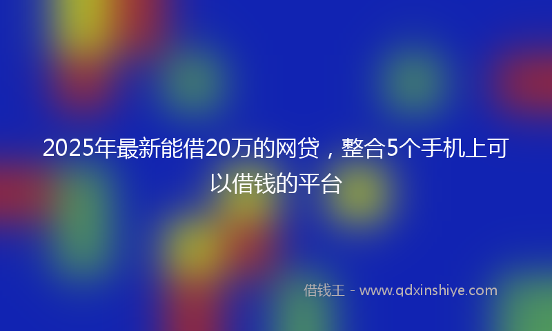 2025年最新能借20万的网贷，整合5个手机上可以借钱的平台