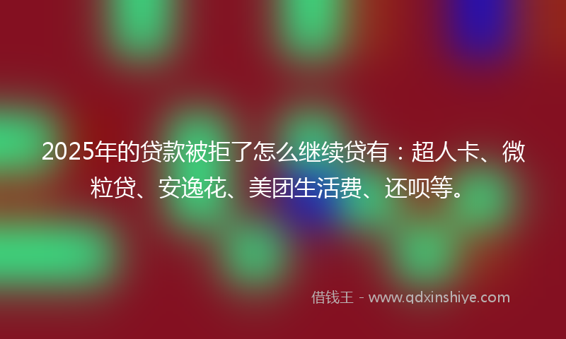 2025年的贷款被拒了怎么继续贷有：超人卡、微粒贷、安逸花、美团生活费、还呗等。