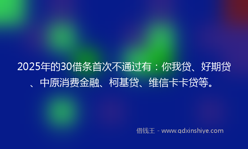 2025年的30借条首次不通过有：你我贷、好期贷、中原消费金融、柯基贷、维信卡卡贷等。