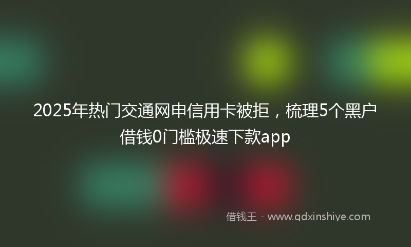 2025年热门交通网申信用卡被拒，梳理5个黑户借钱0门槛极速下款app