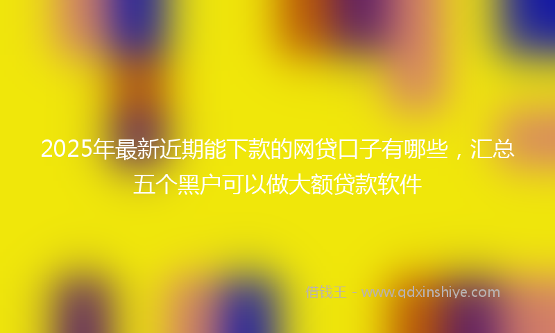 2025年最新近期能下款的网贷口子有哪些，汇总五个黑户可以做大额贷款软件