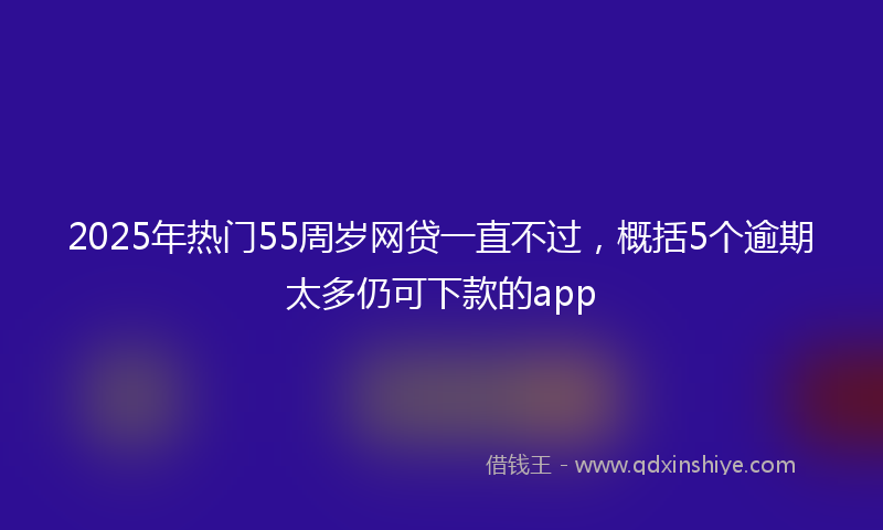 2025年热门55周岁网贷一直不过，概括5个逾期太多仍可下款的app