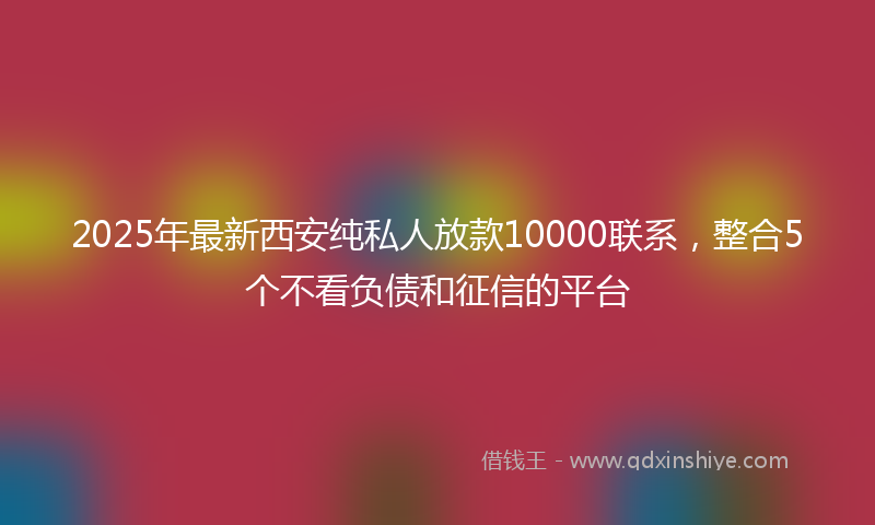 2025年最新西安纯私人放款10000联系，整合5个不看负债和征信的平台