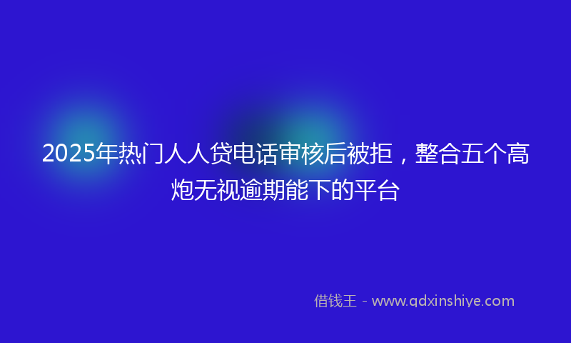 2025年热门人人贷电话审核后被拒，整合五个高炮无视逾期能下的平台