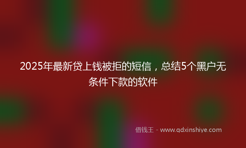 2025年最新贷上钱被拒的短信，总结5个黑户无条件下款的软件