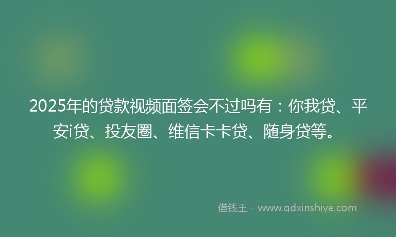 2025年的贷款视频面签会不过吗有：你我贷、平安i贷、投友圈、维信卡卡贷、随身贷等。