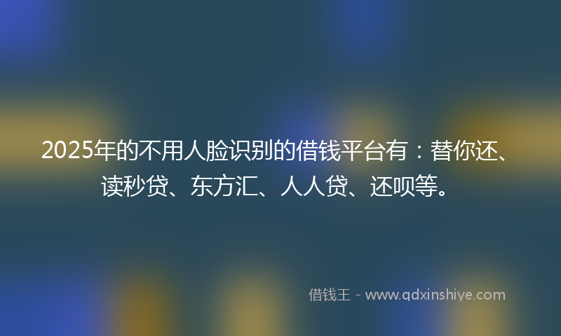 2025年的不用人脸识别的借钱平台有：替你还、读秒贷、东方汇、人人贷、还呗等。