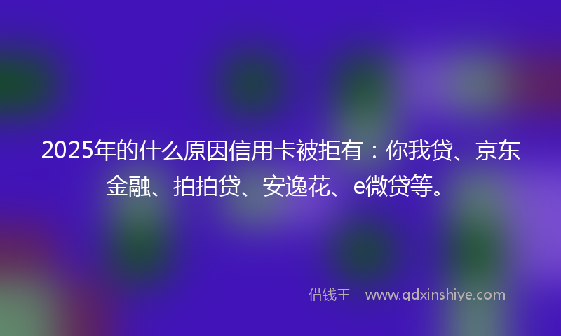 2025年的什么原因信用卡被拒有：你我贷、京东金融、拍拍贷、安逸花、e微贷等。