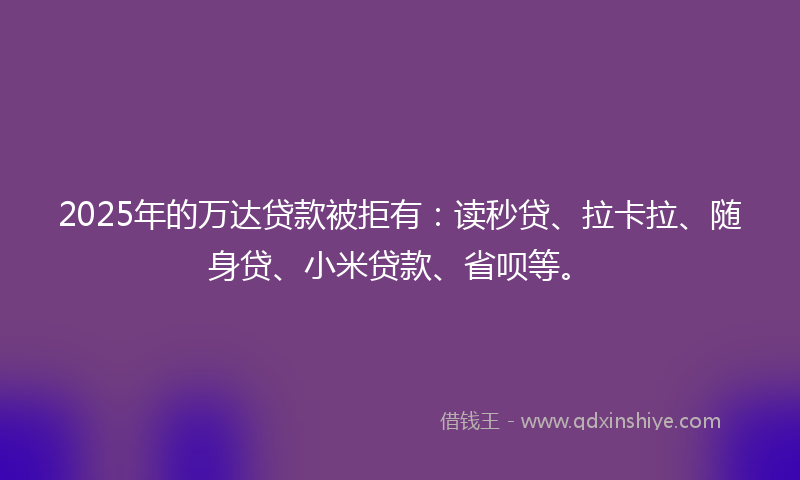 2025年的万达贷款被拒有：读秒贷、拉卡拉、随身贷、小米贷款、省呗等。