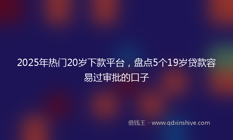2025年热门20岁下款平台，盘点5个19岁贷款容易过审批的口子