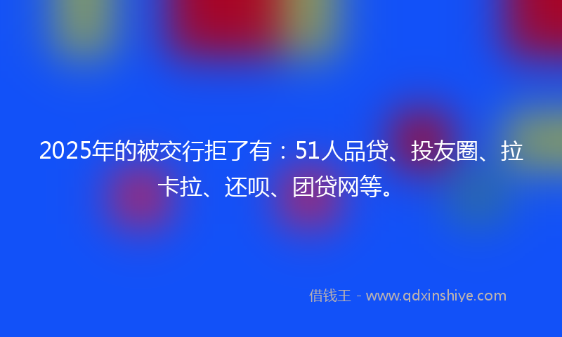 2025年的被交行拒了有：51人品贷、投友圈、拉卡拉、还呗、团贷网等。