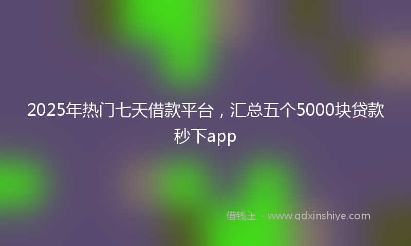 2025年热门七天借款平台，汇总五个5000块贷款秒下app